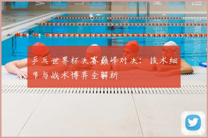 乒乓世界杯决赛巅峰对决:技术细节与战术博弈全解析