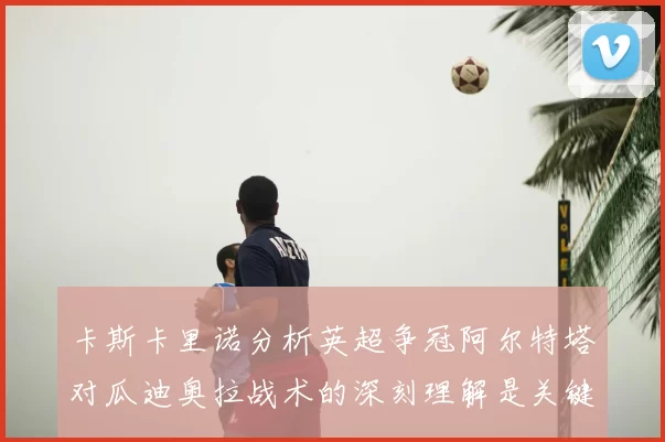 卡斯卡里诺分析英超争冠阿尔特塔对瓜迪奥拉战术的深刻理解是关键