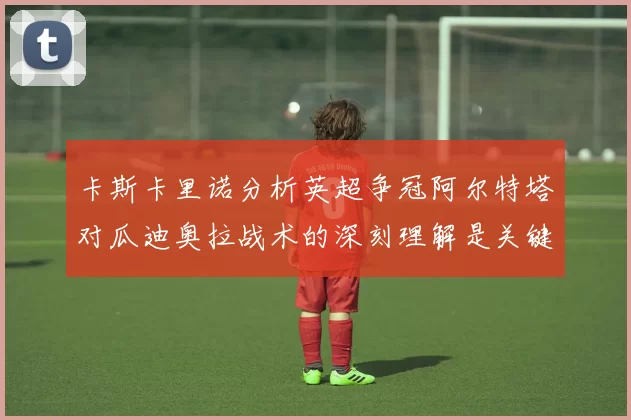 卡斯卡里诺分析英超争冠阿尔特塔对瓜迪奥拉战术的深刻理解是关键