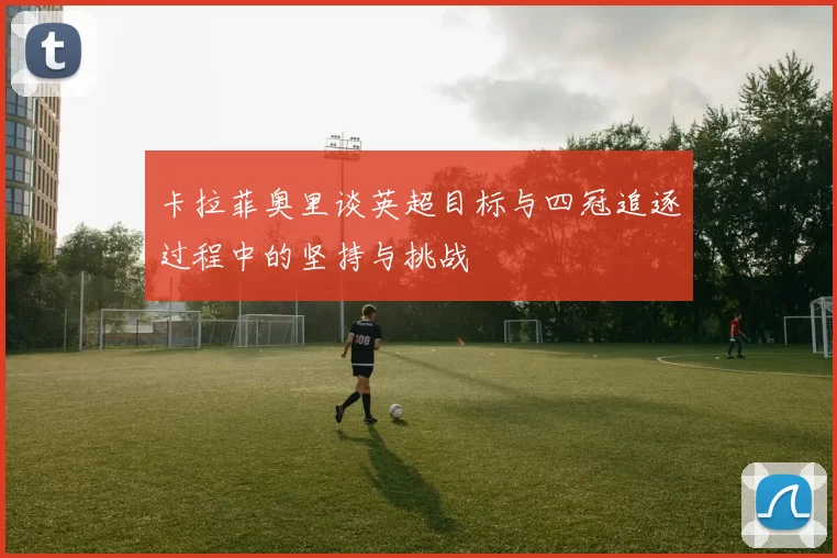 卡拉菲奥里谈英超目标与四冠追逐过程中的坚持与挑战