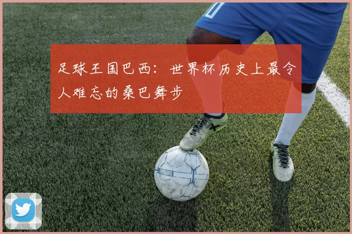 足球王国巴西:世界杯历史上最令人难忘的桑巴舞步