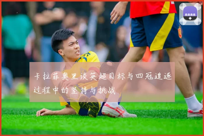 卡拉菲奥里谈英超目标与四冠追逐过程中的坚持与挑战