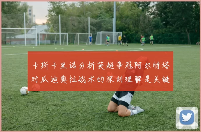 卡斯卡里诺分析英超争冠阿尔特塔对瓜迪奥拉战术的深刻理解是关键