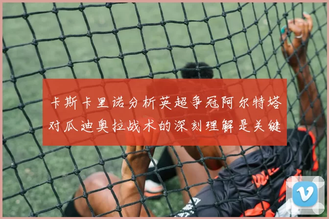 卡斯卡里诺分析英超争冠阿尔特塔对瓜迪奥拉战术的深刻理解是关键