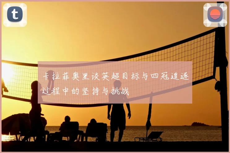 卡拉菲奥里谈英超目标与四冠追逐过程中的坚持与挑战