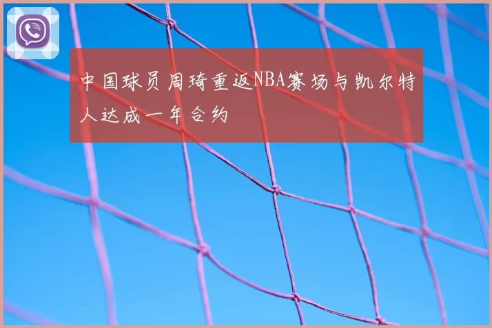 中国球员周琦重返NBA赛场与凯尔特人达成一年合约