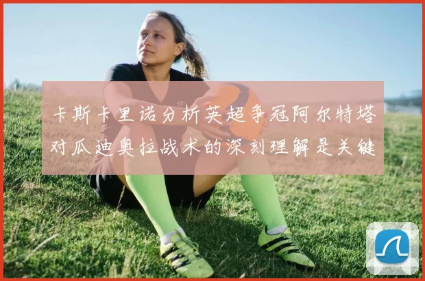 卡斯卡里诺分析英超争冠阿尔特塔对瓜迪奥拉战术的深刻理解是关键