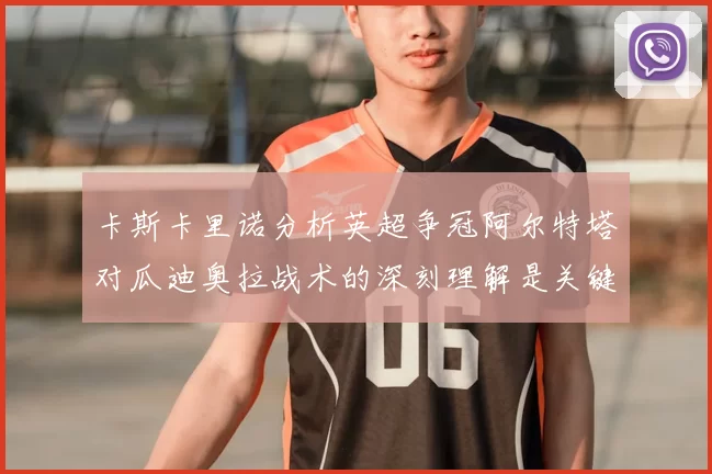 卡斯卡里诺分析英超争冠阿尔特塔对瓜迪奥拉战术的深刻理解是关键