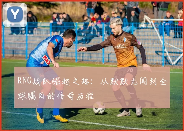 RNG战队崛起之路:从默默无闻到全球瞩目的传奇历程