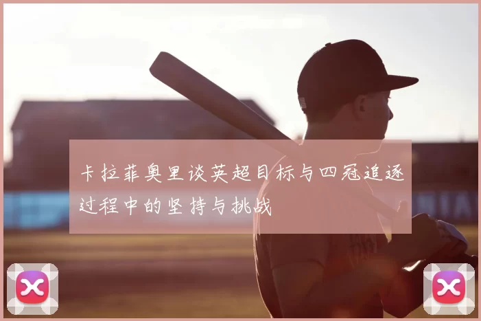 卡拉菲奥里谈英超目标与四冠追逐过程中的坚持与挑战