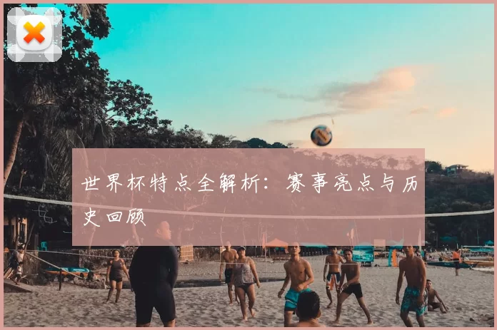 世界杯特点全解析:赛事亮点与历史回顾