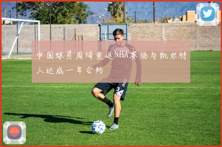 中国球员周琦重返NBA赛场与凯尔特人达成一年合约