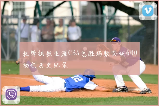 杜锋执教生涯CBA总胜场数突破600场创历史纪录