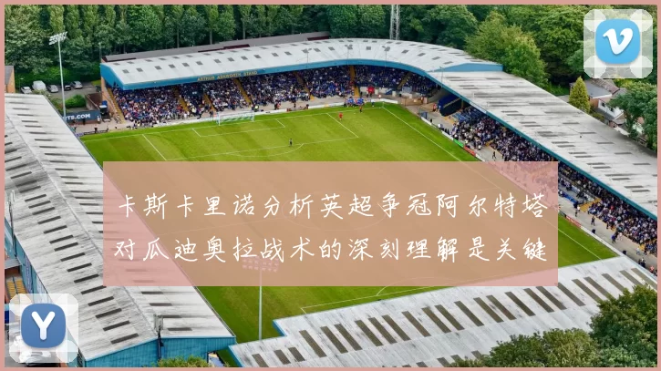 卡斯卡里诺分析英超争冠阿尔特塔对瓜迪奥拉战术的深刻理解是关键