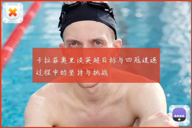 卡拉菲奥里谈英超目标与四冠追逐过程中的坚持与挑战