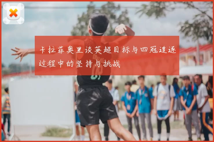 卡拉菲奥里谈英超目标与四冠追逐过程中的坚持与挑战