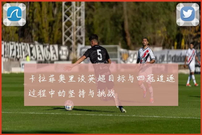 卡拉菲奥里谈英超目标与四冠追逐过程中的坚持与挑战