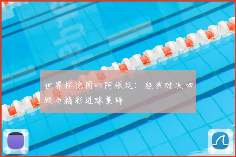 世界杯德国vs阿根廷：经典对决回顾与精彩进球集锦