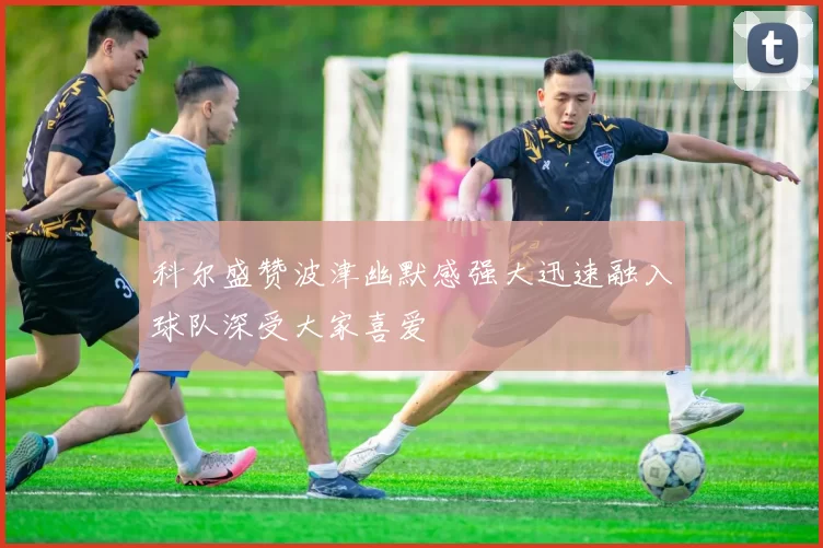 科尔盛赞波津幽默感强大迅速融入球队深受大家喜爱