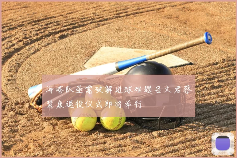 海港队亟需破解进球难题吕文君蔡慧康退役仪式即将举行