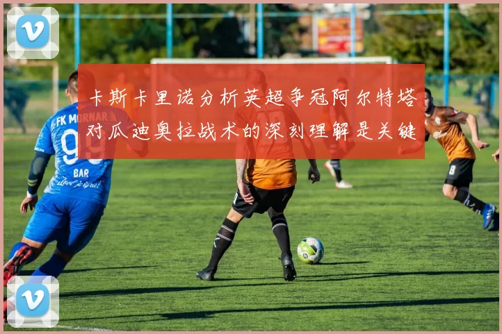 卡斯卡里诺分析英超争冠阿尔特塔对瓜迪奥拉战术的深刻理解是关键