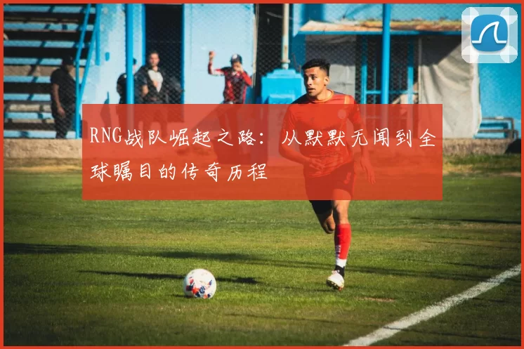 RNG战队崛起之路:从默默无闻到全球瞩目的传奇历程