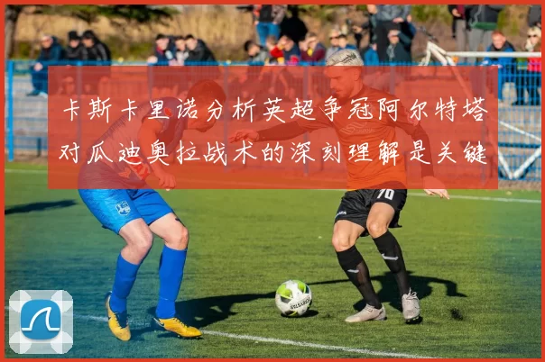 卡斯卡里诺分析英超争冠阿尔特塔对瓜迪奥拉战术的深刻理解是关键