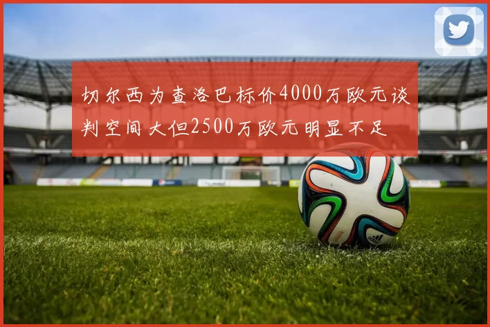 切尔西为查洛巴标价4000万欧元谈判空间大但2500万欧元明显不足