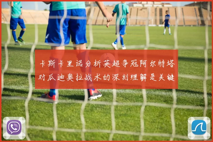 卡斯卡里诺分析英超争冠阿尔特塔对瓜迪奥拉战术的深刻理解是关键