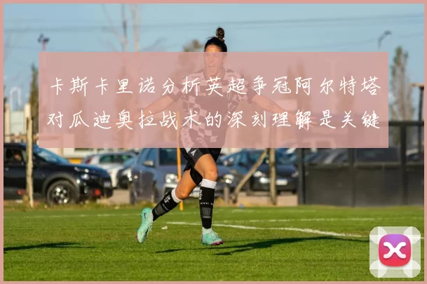 卡斯卡里诺分析英超争冠阿尔特塔对瓜迪奥拉战术的深刻理解是关键