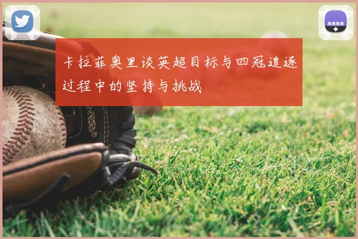 卡拉菲奥里谈英超目标与四冠追逐过程中的坚持与挑战