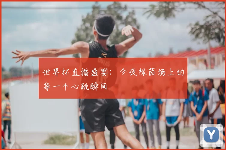 世界杯直播盛宴：今夜绿茵场上的每一个心跳瞬间