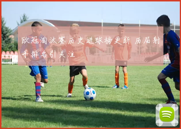 欧冠淘汰赛历史进球榜更新 历届射手排名引关注