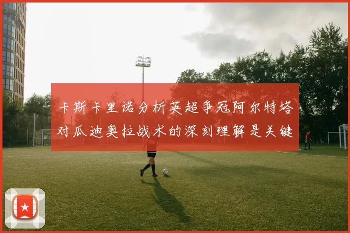 卡斯卡里诺分析英超争冠阿尔特塔对瓜迪奥拉战术的深刻理解是关键