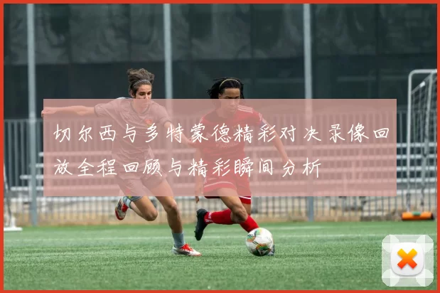 切尔西与多特蒙德精彩对决录像回放全程回顾与精彩瞬间分析