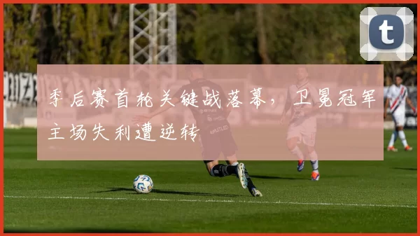 季后赛首轮关键战落幕，卫冕冠军主场失利遭逆转