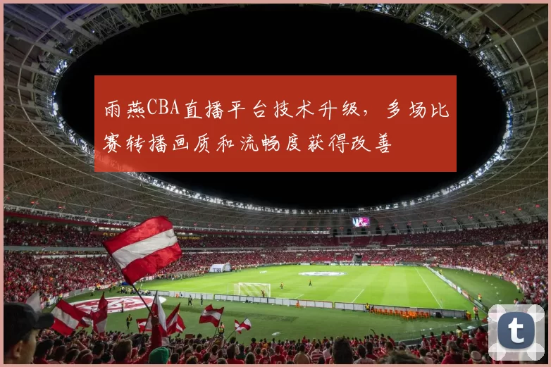 雨燕CBA直播平台技术升级，多场比赛转播画质和流畅度获得改善
