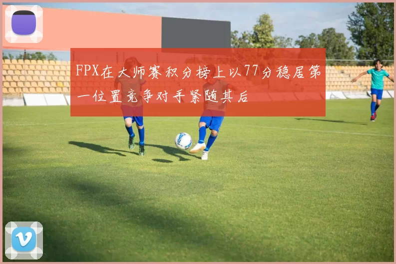 FPX在大师赛积分榜上以77分稳居第一位置竞争对手紧随其后