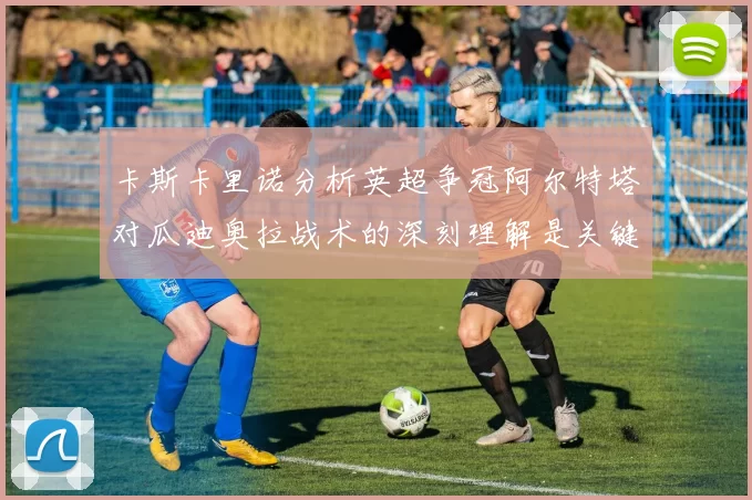 卡斯卡里诺分析英超争冠阿尔特塔对瓜迪奥拉战术的深刻理解是关键