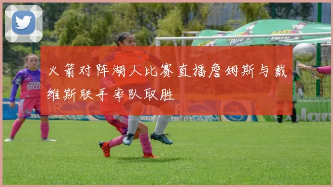 火箭对阵湖人比赛直播詹姆斯与戴维斯联手率队取胜