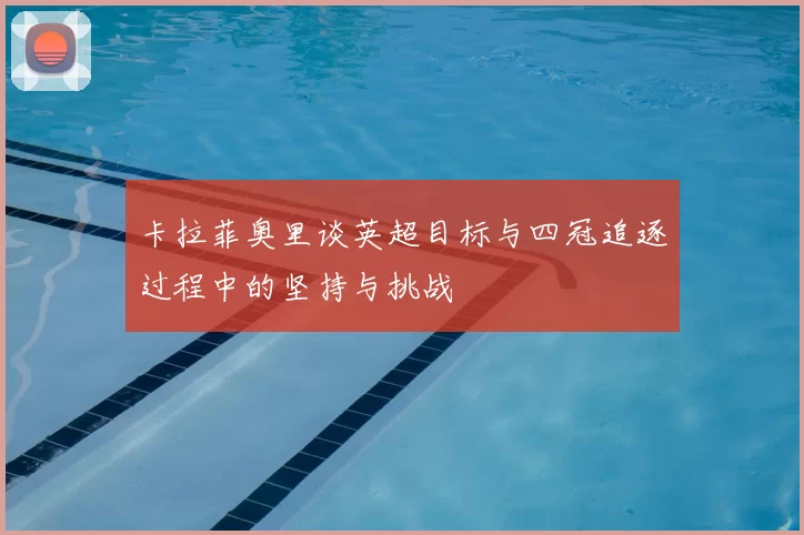 卡拉菲奥里谈英超目标与四冠追逐过程中的坚持与挑战