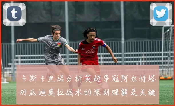 卡斯卡里诺分析英超争冠阿尔特塔对瓜迪奥拉战术的深刻理解是关键