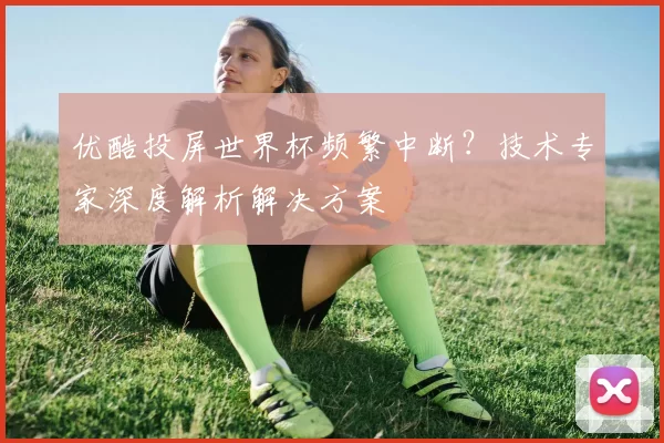 优酷投屏世界杯频繁中断？技术专家深度解析解决方案