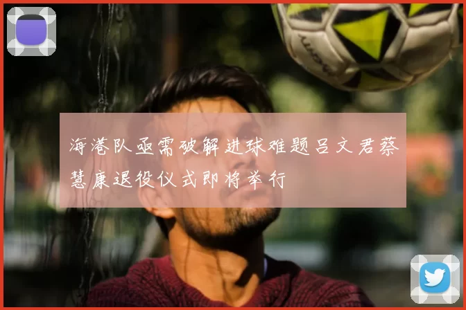 海港队亟需破解进球难题吕文君蔡慧康退役仪式即将举行