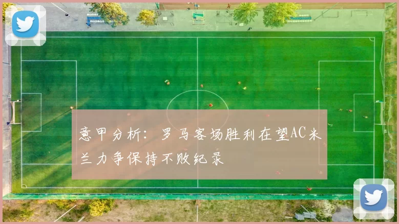 意甲分析:罗马客场胜利在望AC米兰力争保持不败纪录