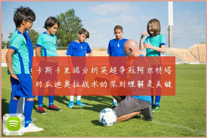 卡斯卡里诺分析英超争冠阿尔特塔对瓜迪奥拉战术的深刻理解是关键