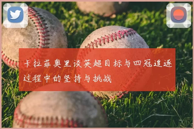 卡拉菲奥里谈英超目标与四冠追逐过程中的坚持与挑战