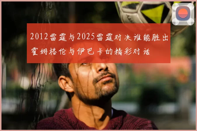 2012雷霆与2025雷霆对决谁能胜出霍姆格伦与伊巴卡的精彩对话