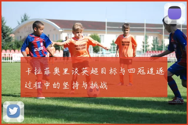 卡拉菲奥里谈英超目标与四冠追逐过程中的坚持与挑战