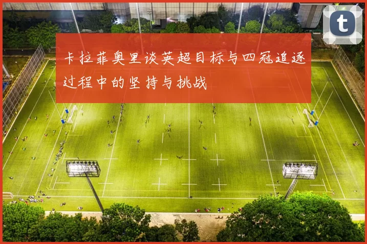 卡拉菲奥里谈英超目标与四冠追逐过程中的坚持与挑战